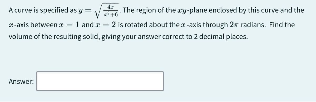 A curve is specified as y
=
4x
√ x² +6
x-axis between x = 1 and x
=
The region of the xy-plane enclosed by this curve and the
= 2 is rotated about the x-axis through 2π radians. Find the
volume of the resulting solid, giving your answer correct to 2 decimal places.
Answer: