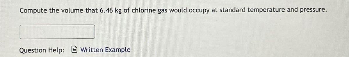 Compute the volume that 6.46 kg of chlorine gas would occupy at standard temperature and pressure.
Question Help: Written Example