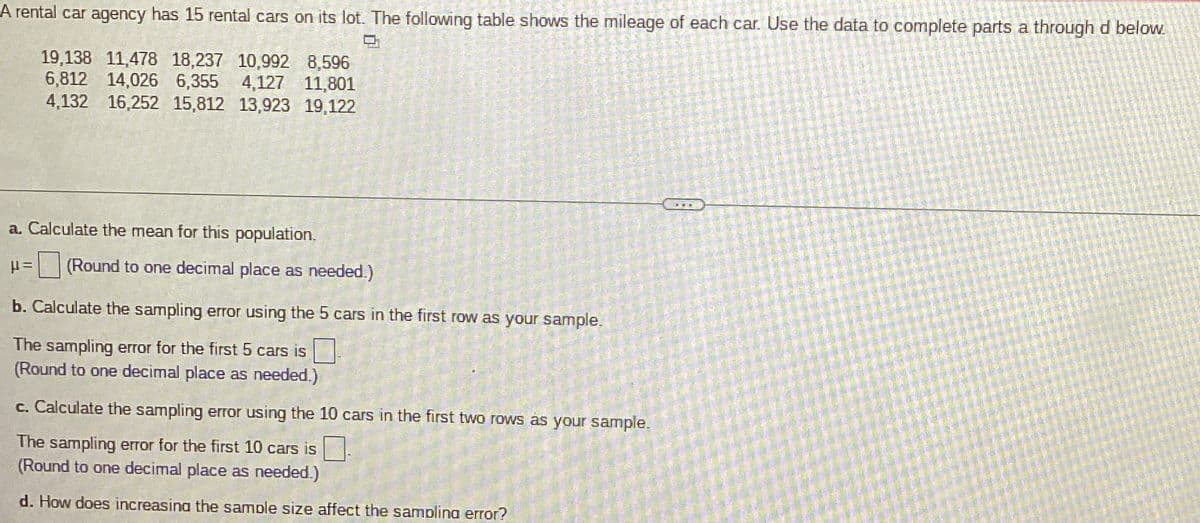 A rental car agency has 15 rental cars on its lot. The following table shows the mileage of each car. Use the data to complete parts a through d below.
19,138 11,478 18,237 10,992 8,596
6,812 14,026 6,355 4,127 11,801
4,132 16,252 15,812 13,923 19,122
a. Calculate the mean for this population.
μ= (Round to one decimal place as needed.)
b. Calculate the sampling error using the 5 cars in the first row as your sample.
The sampling error for the first 5 cars is
(Round to one decimal place as needed.)
c. Calculate the sampling error using the 10 cars in the first two rows as your sample.
The sampling error for the first 10 cars is
(Round to one decimal place as needed.)
d. How does increasing the sample size affect the sampling error?