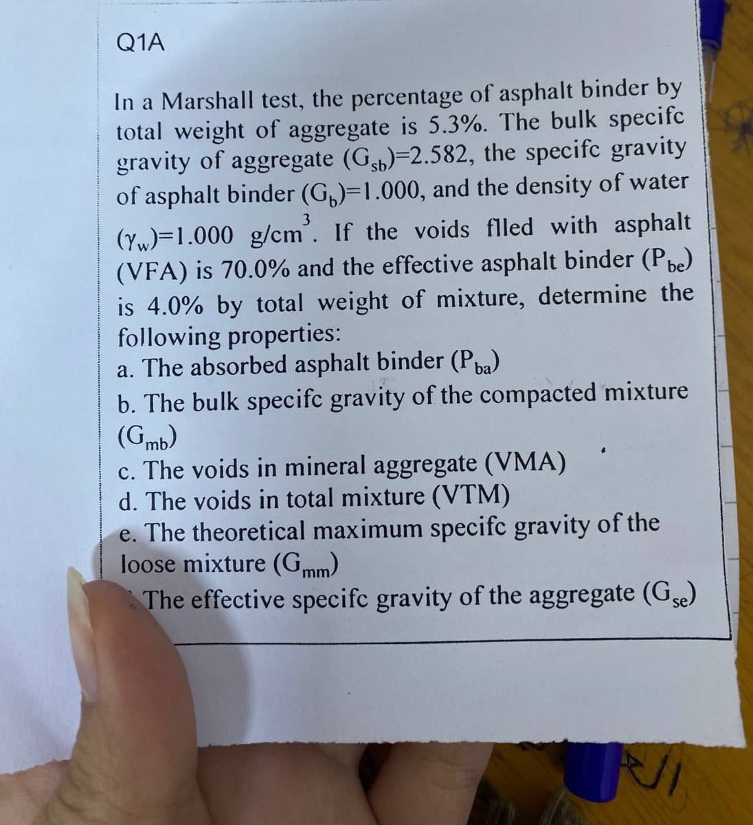 Q1A
In a Marshall test, the percentage of asphalt binder by
total weight of aggregate is 5.3%. The bulk specifc
gravity of aggregate (G)-2.582, the specifc gravity
of asphalt binder (G)=1.000, and the density of water
3
(Yw)=1.000 g/cm. If the voids flled with asphalt
(VFA) is 70.0% and the effective asphalt binder (Pbe)
is 4.0% by total weight of mixture, determine the
following properties:
a. The absorbed asphalt binder (Pba)
b. The bulk specifc gravity of the compacted mixture
(Gmb)
c. The voids in mineral aggregate (VMA)
d. The voids in total mixture (VTM)
e. The theoretical maximum specifc gravity of the
loose mixture (Gmm)
The effective specifc gravity of the aggregate (Gse)
ال
