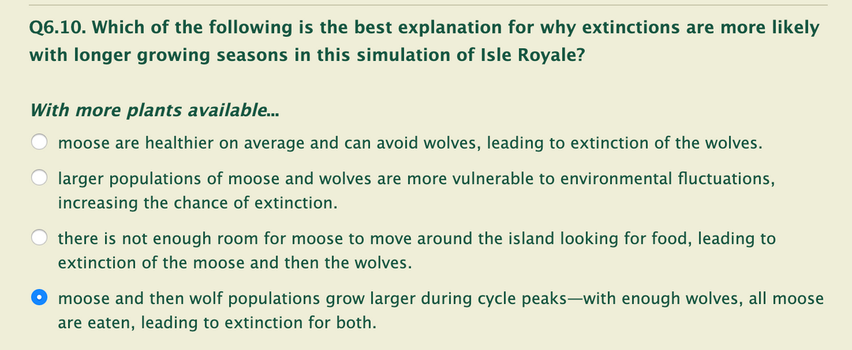 Q6.10. Which of the following is the best explanation for why extinctions are more likely
with longer growing seasons in this simulation of Isle Royale?
With more plants available.
moose are healthier on average and can avoid wolves, leading to extinction of the wolves.
larger populations of moose and wolves are more vulnerable to environmental fluctuations,
increasing the chance of extinction.
there is not enough room for moose to move around the island looking for food, leading to
extinction of the moose and then the wolves.
moose and then wolf populations grow larger during cycle peaks-with enough wolves, all moose
are eaten, leading to extinction for both.

