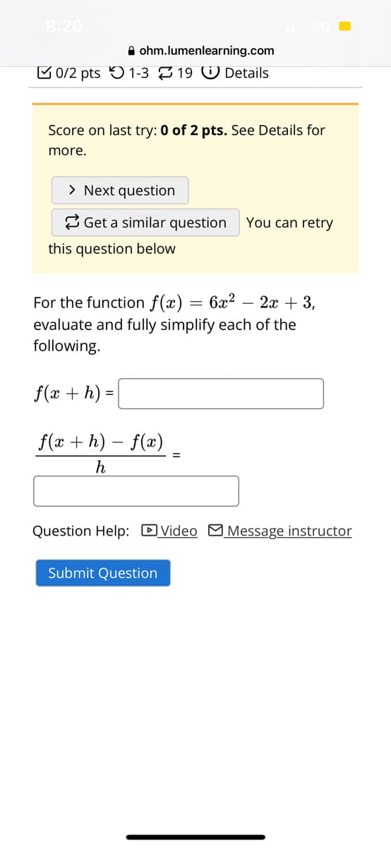 8:20
ohm.lumenlearning.com
0/2 pts 1-319 Details
Score on last try: 0 of 2 pts. See Details for
more.
> Next question
Get a similar question
this question below
You can retry
For the function f(x) = 6x²
2x + 3,
evaluate and fully simplify each of the
following.
f(x + h)
f(x +h)-f(x)
h
Question Help: Video Message instructor
Submit Question