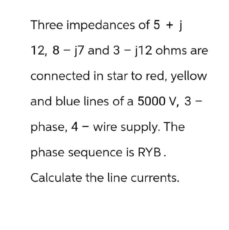 Three impedances of 5 + j
12, 8 - j7 and 3 - j12 ohms are
connected in star to red, yellow
and blue lines of a 5000 V, 3
-
phase, 4 wire supply. The
phase sequence is RYB.
Calculate the line currents.
-