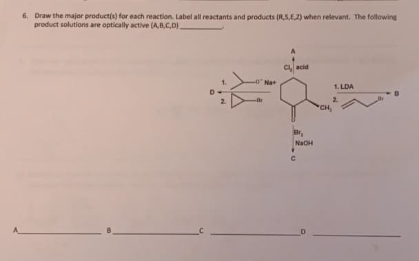 6. Draw the major product(s) for each reaction. Label all reactants and products (R,S,E,Z) when relevant. The following
product solutions are optically active (A,B,C,D).
Cl, acid
LONa+
-Br
•
C
Br₂
NaOH
CH,
1. LDA
2.