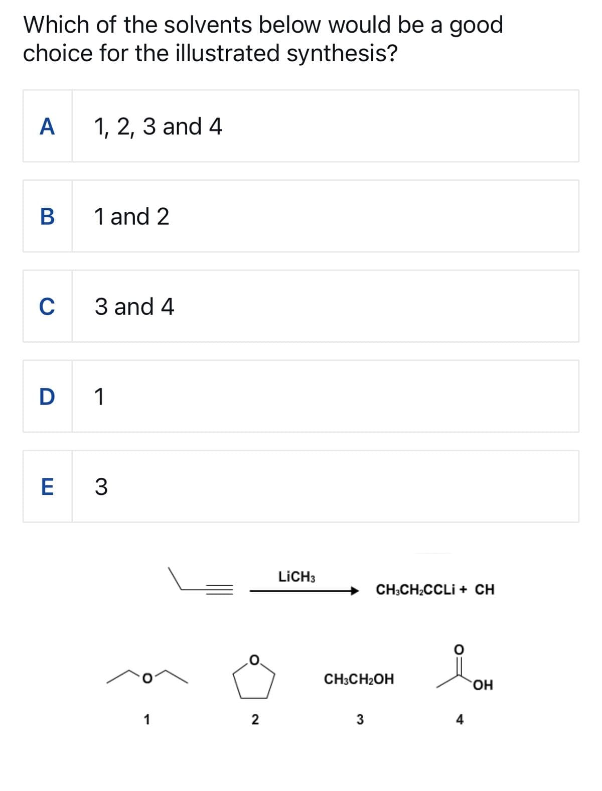 Which of the solvents below would be a good
choice for the illustrated synthesis?
A 1, 2, 3 and 4
B
1 and 2
C
3 and 4
D 1
E
3
LiCH3
CH3CH2CCLI + CH
CH3CH2OH
OH
1
2
3
4