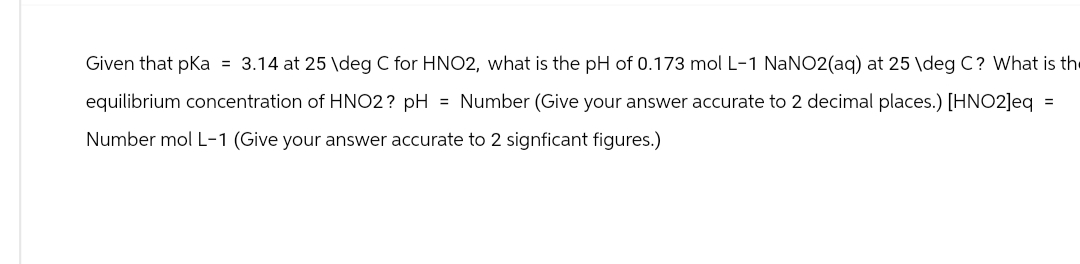 Given that pKa = 3.14 at 25 deg C for HNO2, what is the pH of 0.173 mol L-1 NaNO2(aq) at 25 \deg C? What is the
equilibrium concentration of HNO2? pH = Number (Give your answer accurate to 2 decimal places.) [HNO2]eq =
Number mol L-1 (Give your answer accurate to 2 signficant figures.)