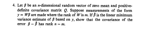 4. Let B be an n-dimensional random vector of zero mean and positive-
definite covariance matrix Q. Suppose measurements of the form
y = WB are made where the rank of W is m. If ß is the linear minimum
variance estimate of ß based on y, show that the covariance of the
error B - B has rank n - m.
