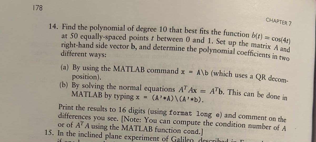 178
CHAPTER 7
14. Find the polynomial of degree 10 that best fits the function b(t) = cos(4t)
at 50 equally-spaced points t between 0 and 1. Set up the matrix A and
right-hand side vector b, and determine the polynomial coefficients in two
different ways:
(a) By using the MATLAB command x =
position).
A\b (which uses a QR decom-
(b) By solving the normal equations AT Ax = ATb. This can be done in
MATLAB by typing x = (A'*A) \(A'*b).
Print the results to 16 digits (using format long e) and comment on the
differences you see. [Note: You can compute the condition number of A
or of AT A using the MATLAB function cond.]
15. In the inclined plane experiment of Galileo described is r
if on
.