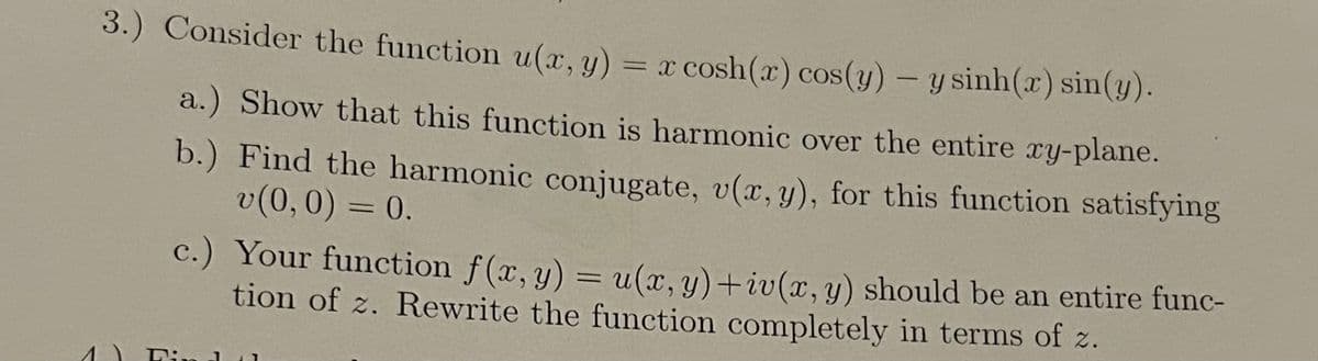 3.) Consider the function u(x, y) = x cosh(x) cos(y) - y sinh(x) sin(y).
a.) Show that this function is harmonic over the entire xy-plane.
b.) Find the harmonic conjugate, v(x, y), for this function satisfying
v(0, 0) = 0.
c.) Your function f(x, y) = u(x, y)+iv(x, y) should be an entire func-
tion of z. Rewrite the function completely in terms of z.
1