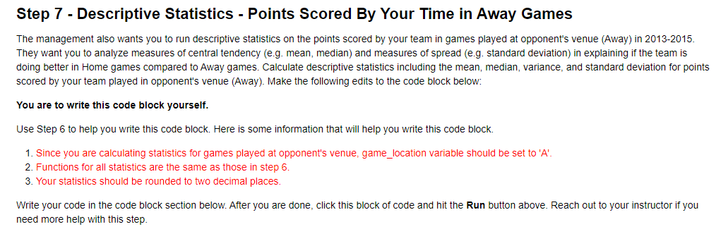 Step 7 - Descriptive Statistics - Points Scored By Your Time in Away Games
The management also wants you to run descriptive statistics on the points scored by your team in games played at opponent's venue (Away) in 2013-2015.
They want you to analyze measures of central tendency (e.g. mean, median) and measures of spread (e.g. standard deviation) in explaining if the team is
doing better in Home games compared to Away games. Calculate descriptive statistics including the mean, median, variance, and standard deviation for points
scored by your team played in opponent's venue (Away). Make the following edits to the code block below:
You are to write this code block yourself.
Use Step 6 to help you write this code block. Here is some information that will help you write this code block.
1. Since you are calculating statistics for games played at opponent's venue, game_location variable should be set to 'A'.
2. Functions for all statistics are the same as those in step 6.
3. Your statistics should be rounded to two decimal places.
Write your code in the code block section below. After you are done, click this block of code and hit the Run button above. Reach out to your instructor if you
need more help with this step.
