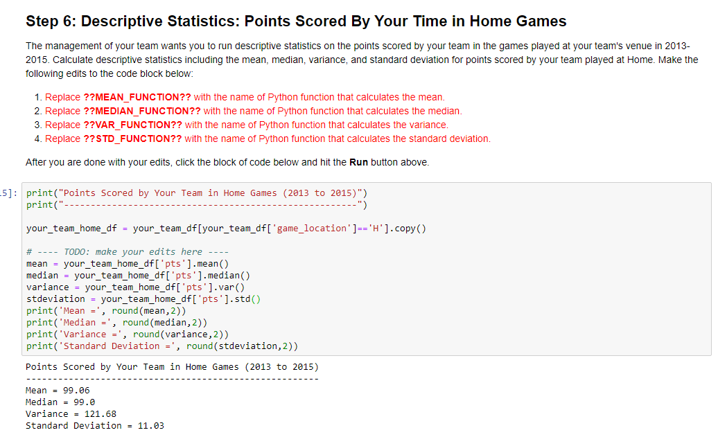 Step 6: Descriptive Statistics: Points Scored By Your Time in Home Games
The management of your team wants you to run descriptive statistics on the points scored by your team in the games played at your team's venue in 2013-
2015. Calculate descriptive statistics including the mean, median, variance, and standard deviation for points scored by your team played at Home. Make the
following edits to the code block below:
1. Replace ??MEAN_FUNCTION?? with the name of Python function that calculates the mean.
2. Replace ??MEDIAN_FUNCTION?? with the name of Python function that calculates the median.
3. Replace ??VAR_FUNCTION?? with the name of Python function that calculates the variance.
4. Replace ??STD_FUNCTION?? with the name of Python function that calculates the standard deviation.
After you are done with your edits, click the block of code below and hit the Run button above.
5]: print("Points Scored by Your Team in Home Games (2013 to 2015)")
print("
-")
your_team_home_df = your_team_df [your_team_df['game_location'] == 'H']. copy()
# ---- TODO: make your edits here ----
mean = your_team_home_df['pts'].mean()
median = your_team_home_df['pts'].median()
variance = your_team_home_df['pts'].var()
stdeviation = your_team_home_df['pts'].std()
print('Mean
, round (mean, 2))
print('Median =', round (median, 2))
print('Variance =', round(variance, 2))
print('Standard Deviation =', round(stdeviation, 2))
Points Scored by Your Team in Home Games (2013 to 2015)
Mean 99.06
Median = 99.0
Variance = 121.68
Standard Deviation = 11.03