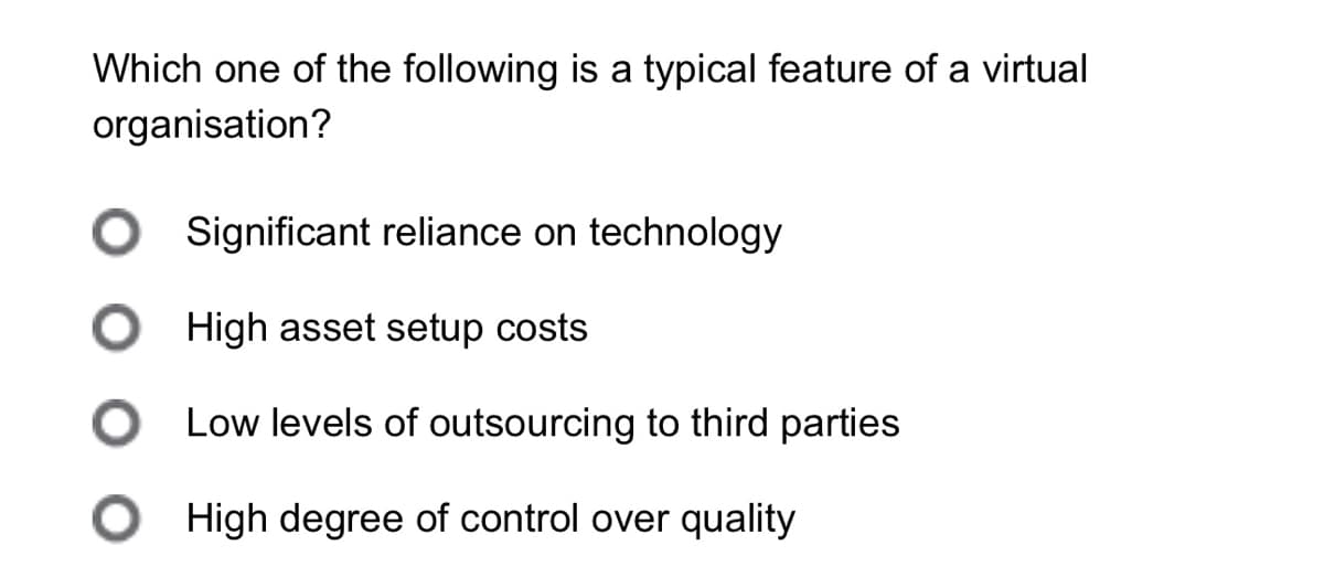 Which one of the following is a typical feature of a virtual
organisation?
Significant reliance on technology
High asset setup costs
Low levels of outsourcing to third parties
○ High degree of control over quality