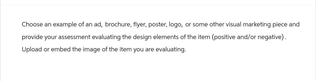 Choose an example of an ad, brochure, flyer, poster, logo, or some other visual marketing piece and
provide your assessment evaluating the design elements of the item (positive and/or negative).
Upload or embed the image of the item you are evaluating.