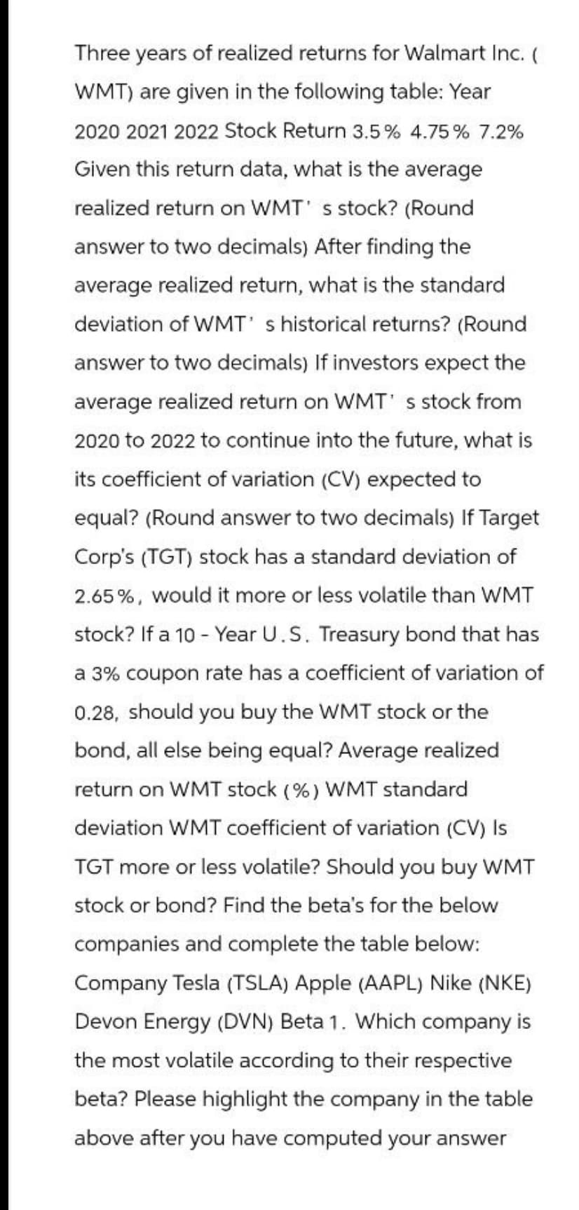 Three years of realized returns for Walmart Inc. (
WMT) are given in the following table: Year
2020 2021 2022 Stock Return 3.5% 4.75% 7.2%
Given this return data, what is the average
realized return on WMT' s stock? (Round
answer to two decimals) After finding the
average realized return, what is the standard
deviation of WMT's historical returns? (Round
answer to two decimals) If investors expect the
average realized return on WMT's stock from
2020 to 2022 to continue into the future, what is
its coefficient of variation (CV) expected to
equal? (Round answer to two decimals) If Target
Corp's (TGT) stock has a standard deviation of
2.65%, would it more or less volatile than WMT
stock? If a 10-Year U.S. Treasury bond that has
a 3% coupon rate has a coefficient of variation of
0.28, should you buy the WMT stock or the
bond, all else being equal? Average realized
return on WMT stock (%) WMT standard
deviation WMT coefficient of variation (CV) Is
TGT more or less volatile? Should you buy WMT
stock or bond? Find the beta's for the below
companies and complete the table below:
Company Tesla (TSLA) Apple (AAPL) Nike (NKE)
Devon Energy (DVN) Beta 1. Which company is
the most volatile according to their respective
beta? Please highlight the company in the table
above after you have computed your answer