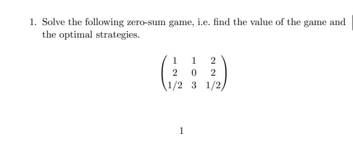 1. Solve the following zero-sum game, i.e. find the value of the game and
the optimal strategies.
1
1
2
2 0
2
1/2 3 1/2/
1