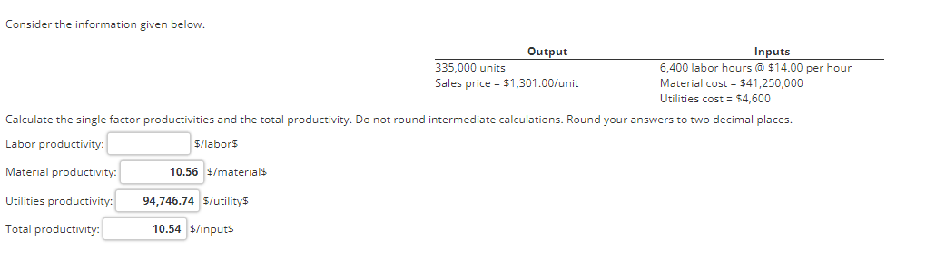 Consider the information given below.
Inputs
6,400 labor hours @ $14.00 per hour
Material cost = $41,250,000
Utilities cost = $4,600
Calculate the single factor productivities and the total productivity. Do not round intermediate calculations. Round your answers to two decimal places.
Labor productivity:
$/labor$
Material productivity:
Utilities productivity:
Total productivity:
10.56 $/material$
94,746.74 $/utility$
10.54 $/input$
Output
335,000 units
Sales price = $1,301.00/unit