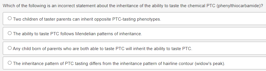 Which of the following is an incorrect statement about the inheritance of the ability to taste the chemical PTC (phenylthiocarbamide)?
○ Two children of taster parents can inherit opposite PTC-tasting phenotypes.
O The ability to taste PTC follows Mendelian patterns of inheritance.
○ Any child born of parents who are both able to taste PTC will inherit the ability to taste PTC.
O The inheritance pattern of PTC tasting differs from the inheritance pattern of hairline contour (widow's peak).