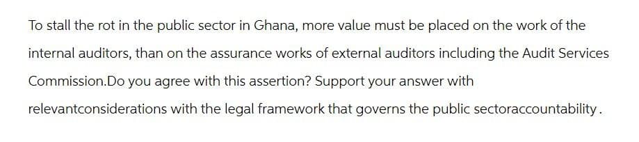 To stall the rot in the public sector in Ghana, more value must be placed on the work of the
internal auditors, than on the assurance works of external auditors including the Audit Services
Commission.Do you agree with this assertion? Support your answer with
relevantconsiderations with the legal framework that governs the public sectoraccountability.