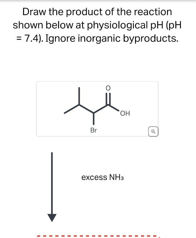 Draw the product of the reaction
shown below at physiological pH (pH
= 7.4). Ignore inorganic byproducts.
Br
OH
excess NH3
a