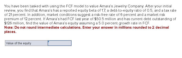 You have been tasked with using the FCF model to value Amara's Jewelry Company. After your initial
review, you find that Amara's has a reported equity beta of 1.7, a debt-to-equity ratio of 0.5, and a tax rate
of 21 percent. In addition, market conditions suggest a risk-free rate of 6 percent and a market risk
premium of 12 percent. If Amara's had FCF last year of $50.5 million and has current debt outstanding of
$126 million, find the value of Amara's equity assuming a 5.0 percent growth rate in FCF.
Note: Do not round intermediate calculations. Enter your answer in millions rounded to 2 decimal
places.
Value of the equity