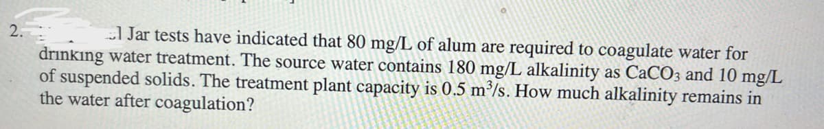 2.
1 Jar tests have indicated that 80 mg/L of alum are required to coagulate water for
drinking water treatment. The source water contains 180 mg/L alkalinity as CaCO3 and 10 mg/L
of suspended solids. The treatment plant capacity is 0.5 m³/s. How much alkalinity remains in
the water after coagulation?