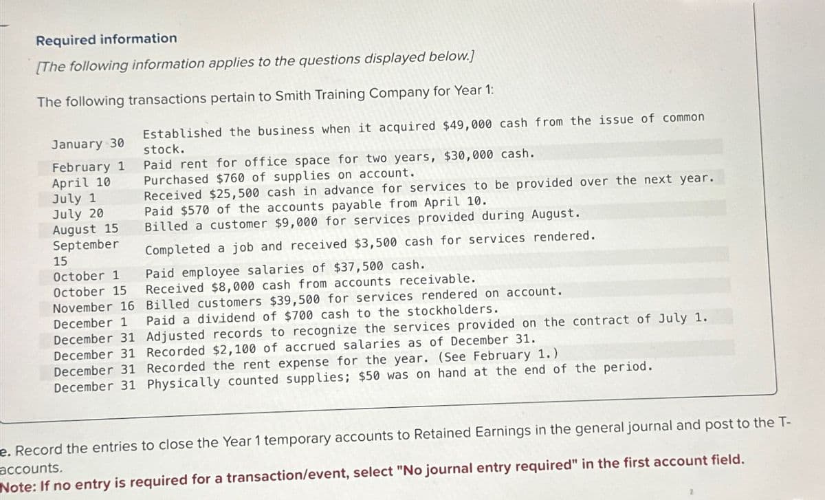 Required information
[The following information applies to the questions displayed below.]
The following transactions pertain to Smith Training Company for Year 1:
January 30
February 1
April 10
July 1
July 20
August 15
September
15
October 1
October 15
November 16
December 1
December 31
Established the business when it acquired $49,000 cash from the issue of common
stock.
Paid rent for office space for two years, $30,000 cash.
Purchased $760 of supplies on account.
Received $25,500 cash in advance for services to be provided over the next year.
Paid $570 of the accounts payable from April 10.
Billed a customer $9,000 for services provided during August.
Completed a job and received $3,500 cash for services rendered.
Paid employee salaries of $37,500 cash.
Received $8,000 cash from accounts receivable.
Billed customers $39,500 for services rendered on account.
Paid a dividend of $700 cash to the stockholders.
Adjusted records to recognize the services provided on the contract of July 1.
December 31 Recorded $2,100 of accrued salaries as of December 31.
December 31 Recorded the rent expense for the year. (See February 1.)
December 31 Physically counted supplies; $50 was on hand at the end of the period.
e. Record the entries to close the Year 1 temporary accounts to Retained Earnings in the general journal and post to the T-
accounts.
Note: If no entry is required for a transaction/event, select "No journal entry required" in the first account field.