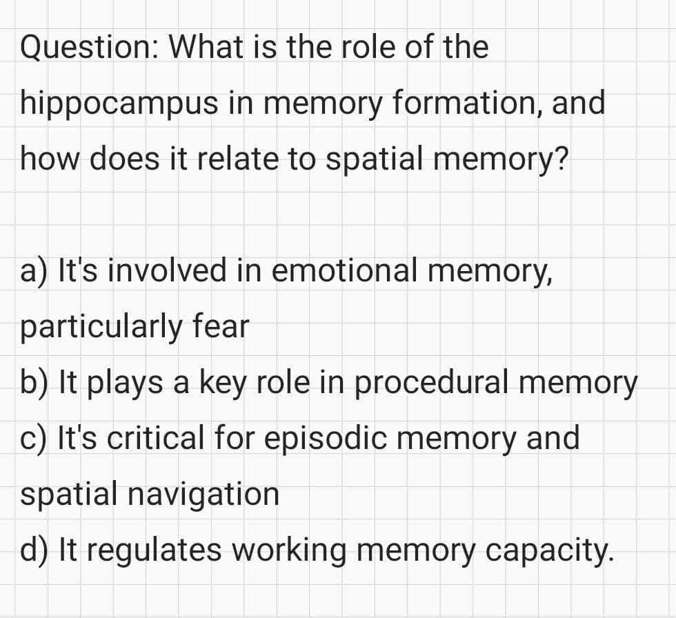 Question: What is the role of the
hippocampus in memory formation, and
how does it relate to spatial memory?
a) It's involved in emotional memory,
particularly fear
b) It plays a key role in procedural memory
c) It's critical for episodic memory and
spatial navigation
d) It regulates working memory capacity.