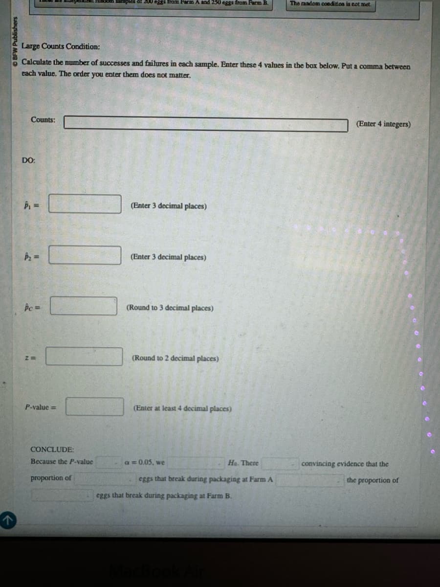 BFW Publishers
Large Counts Condition:
eggs from Farm A and 250 eggs from Farm B.
The random condition is not met.
Calculate the number of successes and failures in each sample. Enter these 4 values in the box below. Put a comma between
each value. The order you enter them does not matter.
DO:
Counts:
-
(Enter 3 decimal places)
(Enter 3 decimal places)
Pc=
(Round to 3 decimal places)
z=>
(Round to 2 decimal places)
P-value=
(Enter at least 4 decimal places)
CONCLUDE:
(Enter 4 integers)
A
proportion of
Because the P-value
a = 0.05, we
He. There
convincing evidence that the
eggs that break during packaging at Farm A
the proportion of
eggs that break during packaging at Farm B.
MacBook Air