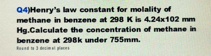 Q4)Henry's law constant for molality of
methane in benzene at 298 K is 4.24x102 mm
Hg.Calculate the concentration of methane in
benzene at 298k under 755mm.
Round to 3 decimal places