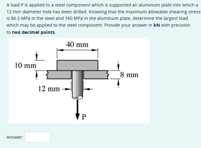 A load P is applied to a steel component which is supported an aluminum plate into which a
12 mm diameter hole has been drilled. Knowing that the maximum allowable shearing stress
is 86.5 MPa in the steel and 160 MPa in the aluminum plate, determine the largest load
which may be applied to the steel component. Provide your answer in kN with precision
to two decimal points.
10 mm
Answer:
12 mm
40 mm
P
8 mm