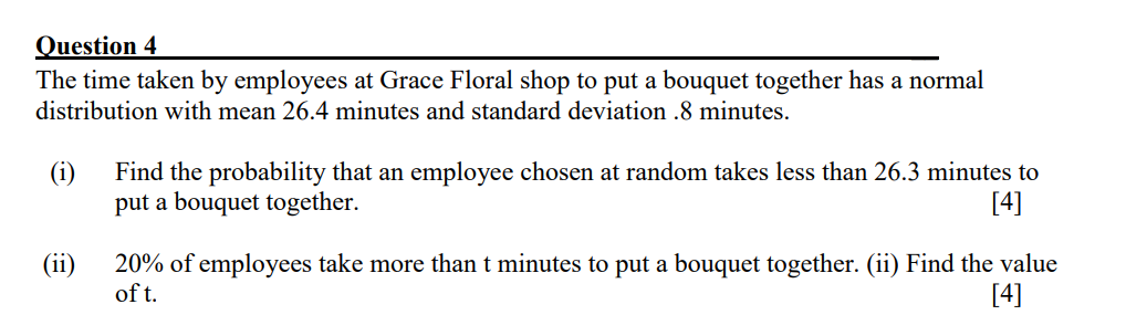 Question 4
The time taken by employees at Grace Floral shop to put a bouquet together has a normal
distribution with mean 26.4 minutes and standard deviation .8 minutes.
(ii)
Find the probability that an employee chosen at random takes less than 26.3 minutes to
put a bouquet together.
[4]
20% of employees take more than t minutes to put a bouquet together. (ii) Find the value
of t.
[4]