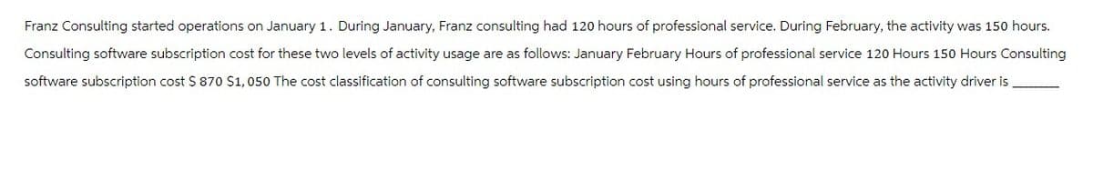 Franz Consulting started operations on January 1. During January, Franz consulting had 120 hours of professional service. During February, the activity was 150 hours.
Consulting software subscription cost for these two levels of activity usage are as follows: January February Hours of professional service 120 Hours 150 Hours Consulting
software subscription cost $ 870 $1,050 The cost classification of consulting software subscription cost using hours of professional service as the activity driver is