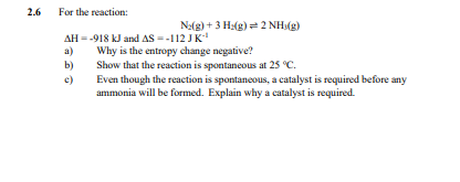 2.6
a)
For the reaction:
AH=-918 kJ and AS --112 JK-¹
Why is the entropy change negative?
№2(g) + 3H2(g)=2 NH3(g)
b)
Show that the reaction is spontaneous at 25 °C.
c)
Even though the reaction is spontaneous, a catalyst is required before any
ammonia will be formed. Explain why a catalyst is required.