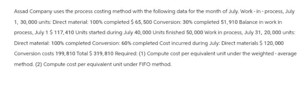 Assad Company uses the process costing method with the following data for the month of July. Work-in-process, July
1, 30,000 units: Direct material: 100% completed $ 65,500 Conversion: 30% completed 51,910 Balance in work in
process, July 1 $117,410 Units started during July 40,000 Units finished 50,000 Work in process, July 31, 20,000 units:
Direct material: 100% completed Conversion: 60% completed Cost incurred during July: Direct materials $ 120,000
Conversion costs 199,810 Total $ 319,810 Required: (1) Compute cost per equivalent unit under the weighted - average
method. (2) Compute cost per equivalent unit under FIFO method.