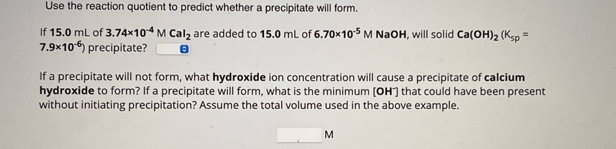 Use the reaction quotient to predict whether a precipitate will form.
If 15.0 mL of 3.74×104 M Cal₂ are added to 15.0 mL of 6.70×10-5 M NaOH, will solid Ca(OH)2 (Ksp =
7.9x106) precipitate?
0
If a precipitate will not form, what hydroxide ion concentration will cause a precipitate of calcium
hydroxide to form? If a precipitate will form, what is the minimum [OH] that could have been present
without initiating precipitation? Assume the total volume used in the above example.
M