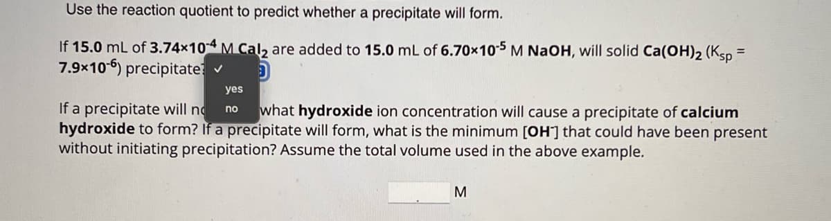 Use the reaction quotient to predict whether a precipitate will form.
If 15.0 mL of 3.74×104 M Cal2 are added to 15.0 mL of 6.70×105 M NaOH, will solid Ca(OH)2 (Ksp=
7.9×106) precipitate: ✓
yes
no
D
If a precipitate will no what hydroxide ion concentration will cause a precipitate of calcium
hydroxide to form? If a precipitate will form, what is the minimum [OH] that could have been present
without initiating precipitation? Assume the total volume used in the above example.
M