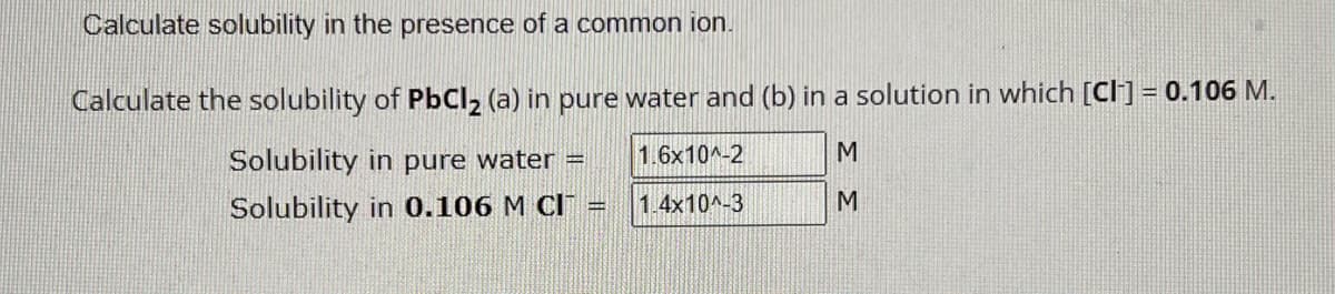 Calculate solubility in the presence of a common ion.
Calculate the solubility of PbCl2 (a) in pure water and (b) in a solution in which [CI] = 0.106 M.
Solubility in pure water =
1.6x10^-2
M
Solubility in 0.106 M CI
1.4x10^-3
M