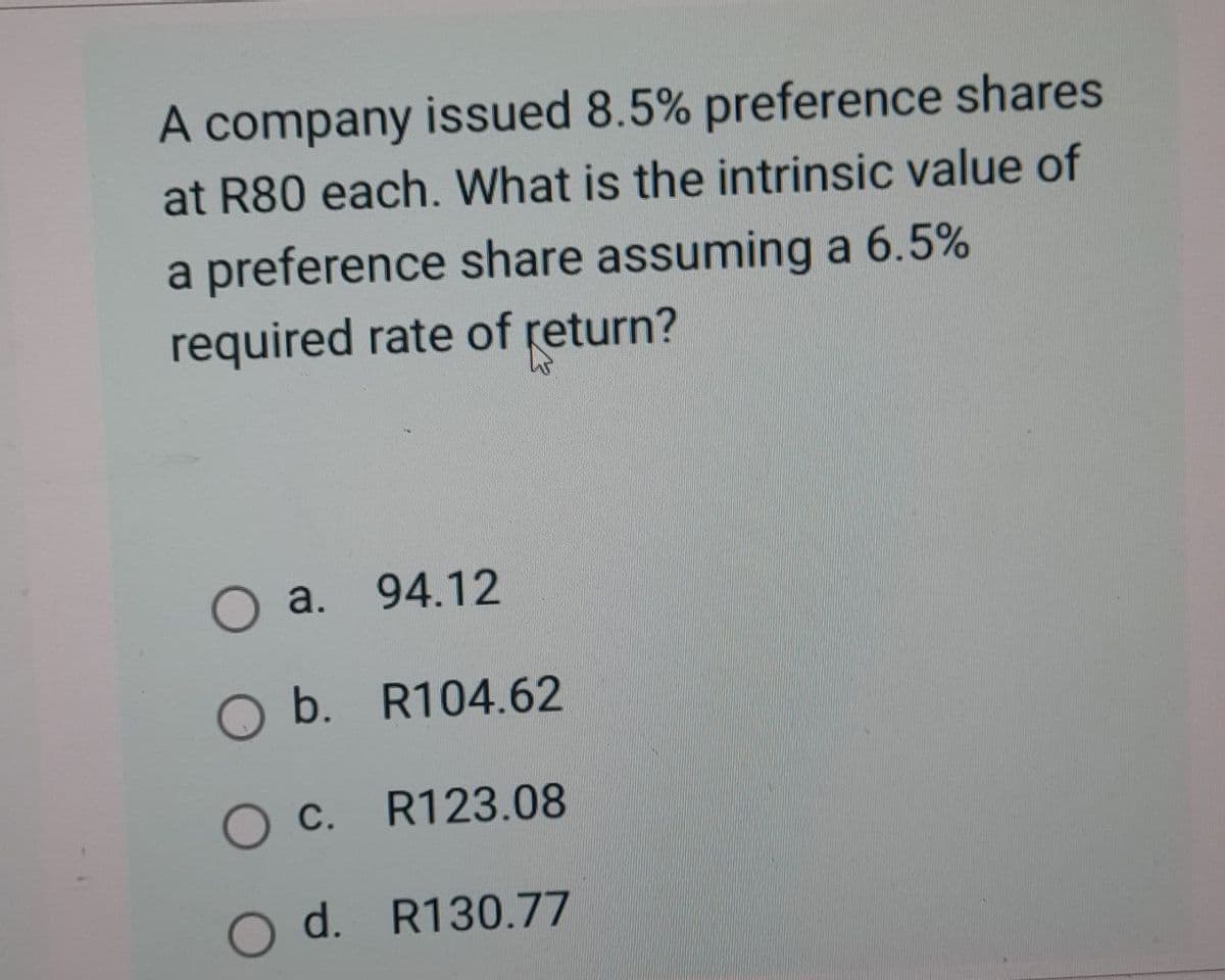 A company issued 8.5% preference shares
at R80 each. What is the intrinsic value of
a preference share assuming a 6.5%
required rate of return?
○ a.
94.12
b. R104.62
OC. R123.08
Od. R130.77
