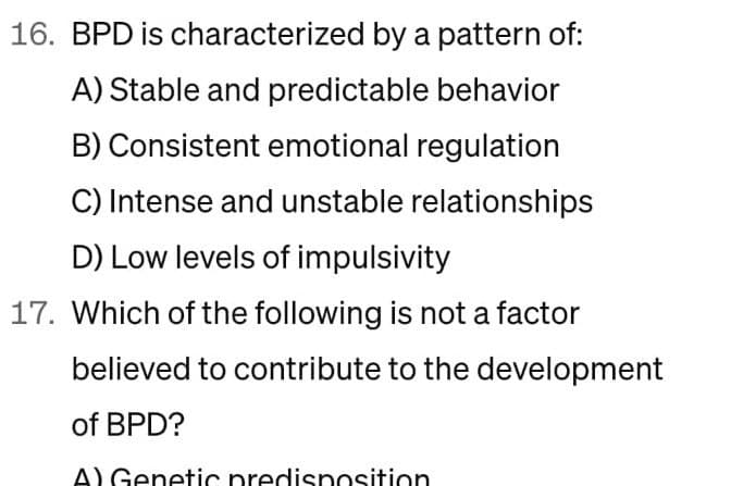 16. BPD is characterized by a pattern of:
A) Stable and predictable behavior
B) Consistent emotional regulation
C) Intense and unstable relationships
D) Low levels of impulsivity
17. Which of the following is not a factor
believed to contribute to the development
of BPD?
A) Genetic predisposition