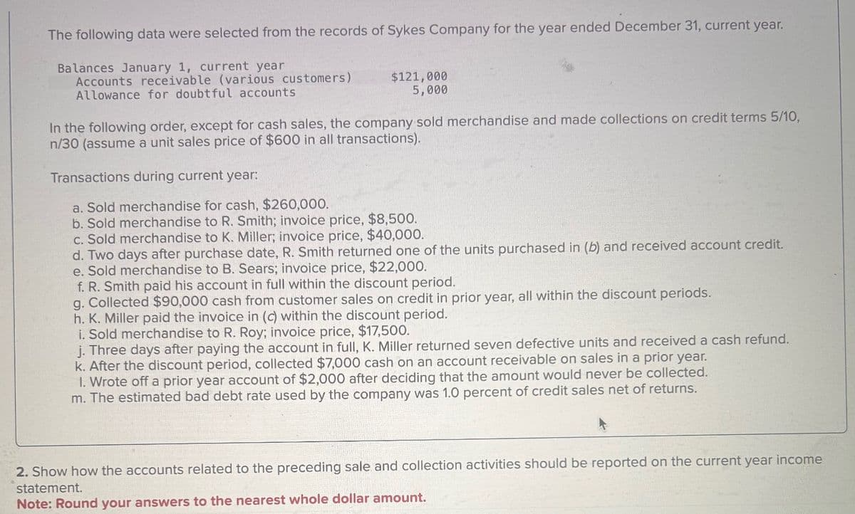 The following data were selected from the records of Sykes Company for the year ended December 31, current year.
Balances January 1, current year
Accounts receivable (various customers)
Allowance for doubtful accounts
$121,000
5,000
In the following order, except for cash sales, the company sold merchandise and made collections on credit terms 5/10,
n/30 (assume a unit sales price of $600 in all transactions).
Transactions during current year:
a. Sold merchandise for cash, $260,000.
b. Sold merchandise to R. Smith; invoice price, $8,500.
c. Sold merchandise to K. Miller; invoice price, $40,000.
d. Two days after purchase date, R. Smith returned one of the units purchased in (b) and received account credit.
e. Sold merchandise to B. Sears; invoice price, $22,000.
f. R. Smith paid his account in full within the discount period.
g. Collected $90,000 cash from customer sales on credit in prior year, all within the discount periods.
h. K. Miller paid the invoice in (c) within the discount period.
i. Sold merchandise to R. Roy; invoice price, $17,500.
j. Three days after paying the account in full, K. Miller returned seven defective units and received a cash refund.
k. After the discount period, collected $7,000 cash on an account receivable on sales in a prior year.
1. Wrote off a prior year account of $2,000 after deciding that the amount would never be collected.
m. The estimated bad debt rate used by the company was 1.0 percent of credit sales net of returns.
2. Show how the accounts related to the preceding sale and collection activities should be reported on the current year income
statement.
Note: Round your answers to the nearest whole dollar amount.