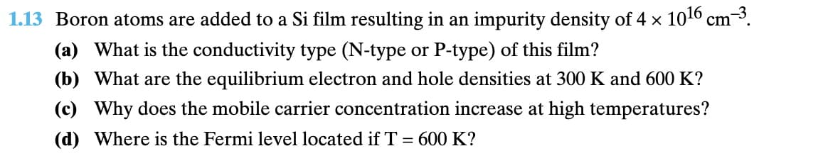 1.13 Boron atoms are added to a Si film resulting in an impurity density of 4 × 1016 cm³.
(a) What is the conductivity type (N-type or P-type) of this film?
(b) What are the equilibrium electron and hole densities at 300 K and 600 K?
(c) Why does the mobile carrier concentration increase at high temperatures?
(d) Where is the Fermi level located if T = 600 K?