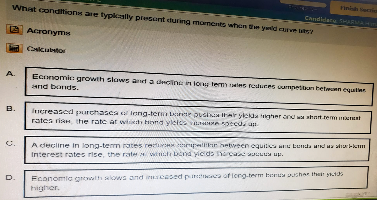 Progress Of
Finish Sectio
Candidate: SHARMA Him
What conditions are typically present during moments when the yield curve tilts?
Acronyms
Calculator
A.
Economic growth slows and a decline in long-term rates reduces competition between equities
and bonds.
B.
C.
D.
Increased purchases of long-term bonds pushes their yields higher and as short-term interest
rates rise, the rate at which bond yields increase speeds up.
A decline in long-term rates reduces competition between equities and bonds and as short-term
interest rates rise, the rate at which bond yields increase speeds up.
Economic growth slows and increased purchases of long-term bonds pushes their yields
higher.