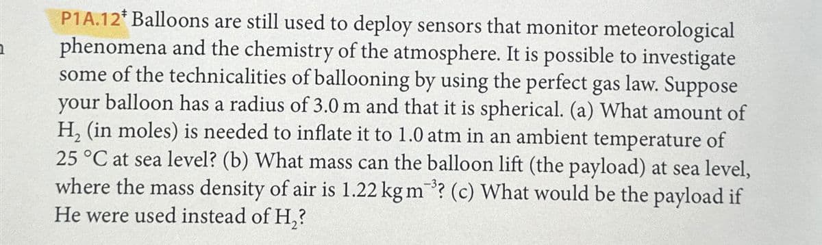 P1A.12* Balloons are still used to deploy sensors that monitor meteorological
phenomena and the chemistry of the atmosphere. It is possible to investigate
some of the technicalities of ballooning by using the perfect gas law. Suppose
your balloon has a radius of 3.0 m and that it is spherical. (a) What amount of
H₂ (in moles) is needed to inflate it to 1.0 atm in an ambient temperature of
25 °C at sea level? (b) What mass can the balloon lift (the payload) at sea level,
where the mass density of air is 1.22 kg m? (c) What would be the payload if
He were used instead of H₂?