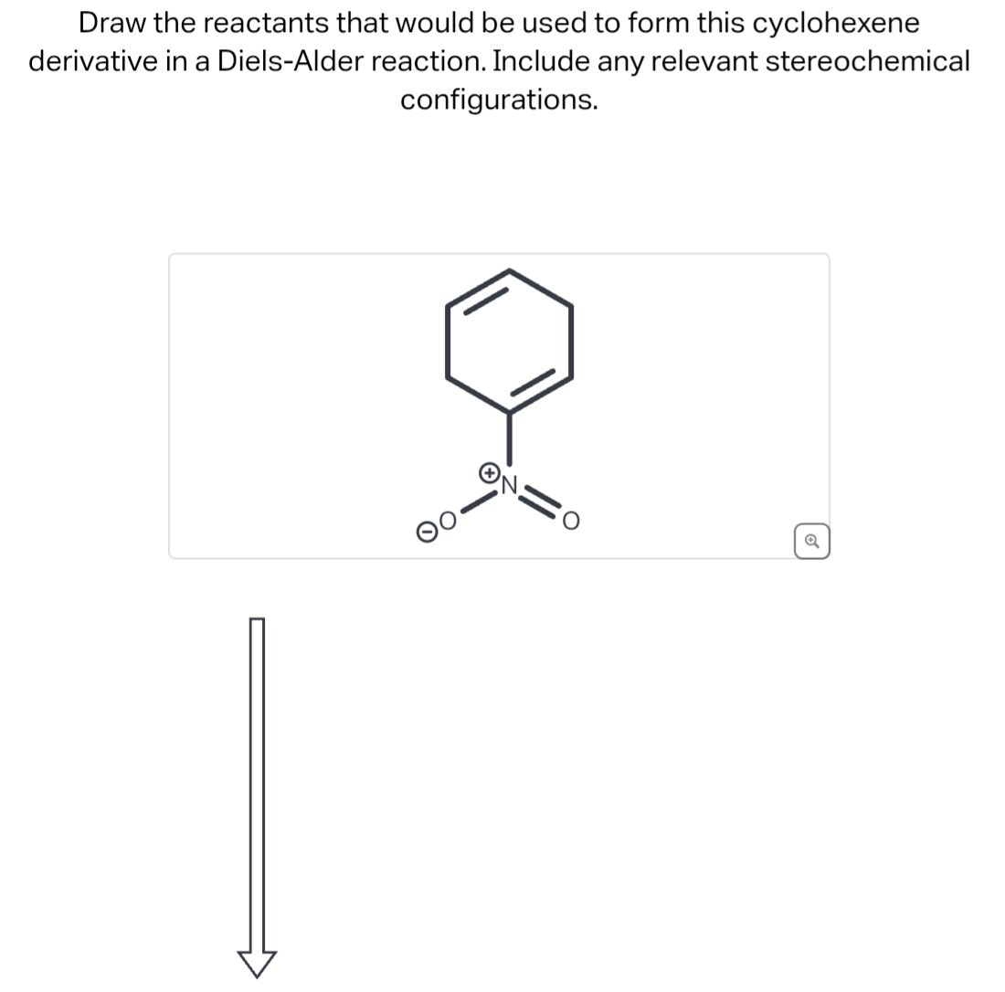 Draw the reactants that would be used to form this cyclohexene
derivative in a Diels-Alder reaction. Include any relevant stereochemical
configurations.
+
Q