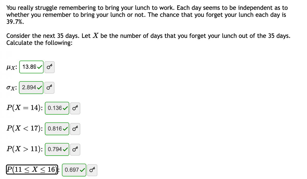 You really struggle remembering to bring your lunch to work. Each day seems to be independent as to
whether you remember to bring your lunch or not. The chance that you forget your lunch each day is
39.7%.
Consider the next 35 days. Let X be the number of days that you forget your lunch out of the 35 days.
Calculate the following:
x: 13.89✔
Ox: 2.894✔ OF
P(X = 14): | 0.136✔ o
P(X < 17): 0.816✓
P(X > 11): 0.794✓
P(11 ≤ X ≤ 16): 0.697 0