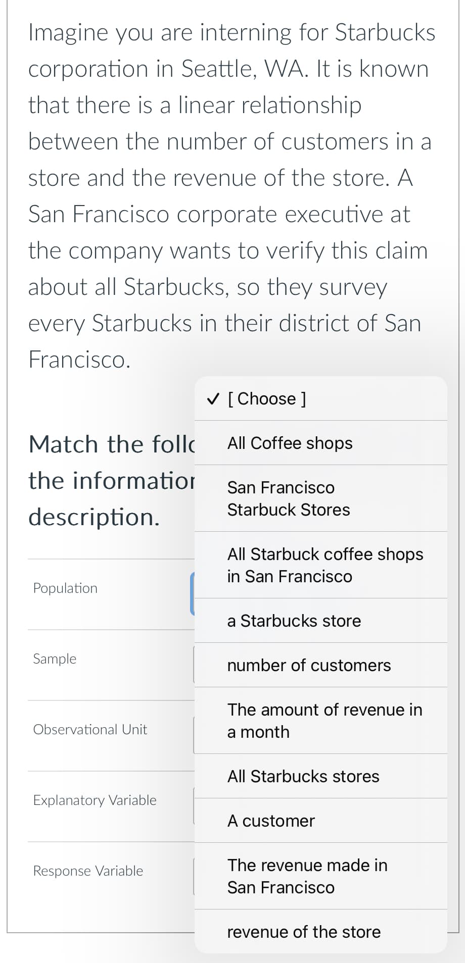 Imagine you are interning for Starbucks
corporation in Seattle, WA. It is known
that there is a linear relationship
between the number of customers in a
store and the revenue of the store. A
San Francisco corporate executive at
the company wants to verify this claim
about all Starbucks, so they survey
every Starbucks in their district of San
Francisco.
Match the foll
the information
description.
✓ [Choose ]
All Coffee shops
San Francisco
Starbuck Stores
All Starbuck coffee shops
in San Francisco
Population
Sample
Observational Unit
Explanatory Variable
Response Variable
a Starbucks store
number of customers
The amount of revenue in
a month
All Starbucks stores
A customer
The revenue made in
San Francisco
revenue of the store