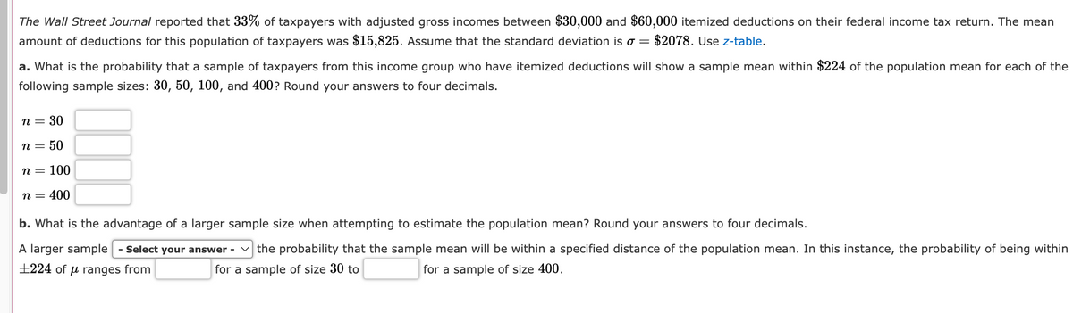The Wall Street Journal reported that 33% of taxpayers with adjusted gross incomes between $30,000 and $60,000 itemized deductions on their federal income tax return. The mean
amount of deductions for this population of taxpayers was $15,825. Assume that the standard deviation is σ = $2078. Use z-table.
a. What is the probability that a sample of taxpayers from this income group who have itemized deductions will show a sample mean within $224 of the population mean for each of the
following sample sizes: 30, 50, 100, and 400? Round your answers to four decimals.
n = 30
n = 50
n = 100
n = 400
b. What is the advantage of a larger sample size when attempting to estimate the population mean? Round your answers to four decimals.
ranges from
A larger sample - Select your answer
±224 of
the probability that the sample mean will be within a specified distance of the population mean. In this instance, the probability of being within
for a sample of size 30 to
for a sample of size 400.