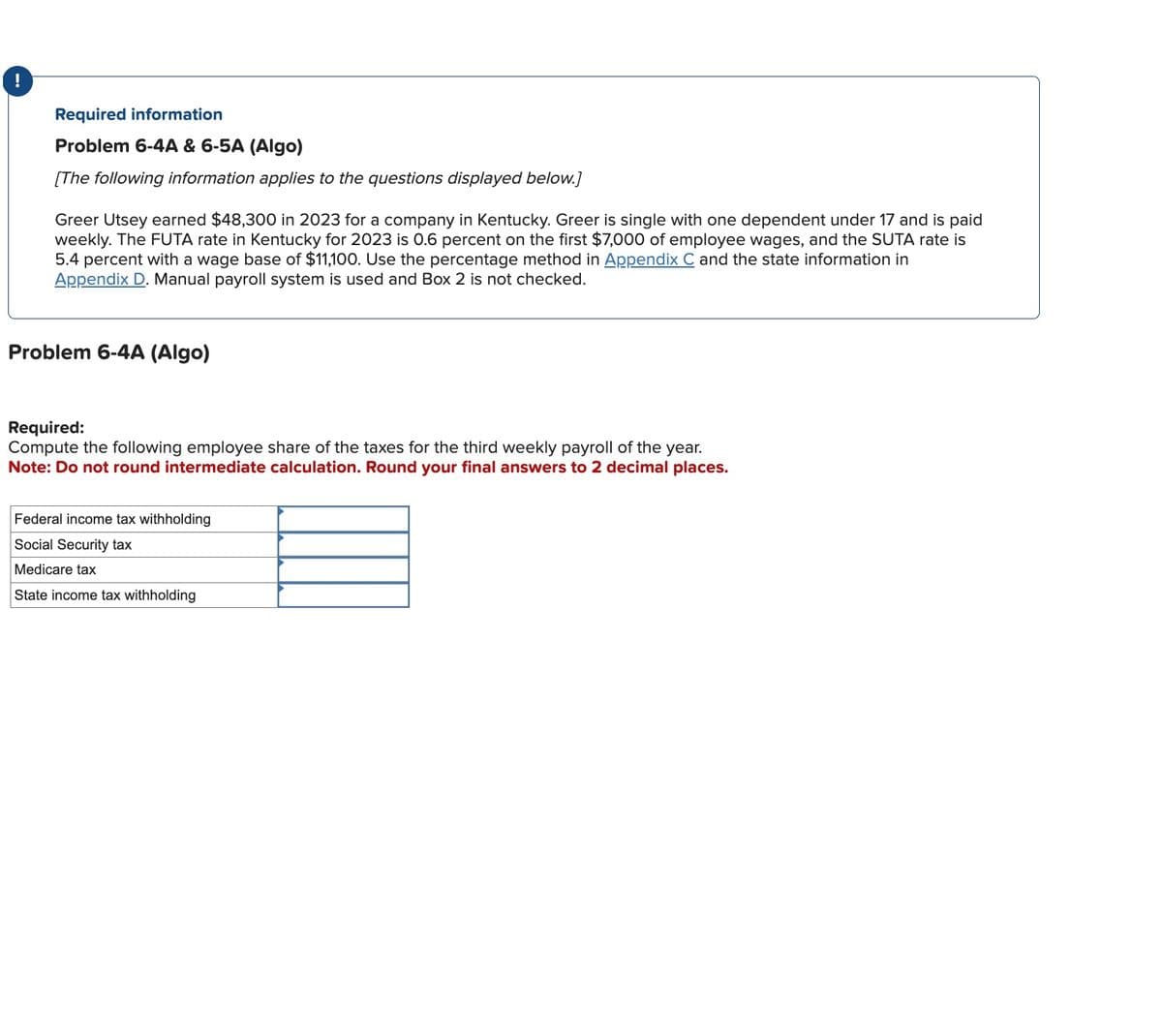 Required information
Problem 6-4A & 6-5A (Algo)
[The following information applies to the questions displayed below.]
Greer Utsey earned $48,300 in 2023 for a company in Kentucky. Greer is single with one dependent under 17 and is paid
weekly. The FUTA rate in Kentucky for 2023 is 0.6 percent on the first $7,000 of employee wages, and the SUTA rate is
5.4 percent with a wage base of $11,100. Use the percentage method in Appendix C and the state information in
Appendix D. Manual payroll system is used and Box 2 is not checked.
Problem 6-4A (Algo)
Required:
Compute the following employee share of the taxes for the third weekly payroll of the year.
Note: Do not round intermediate calculation. Round your final answers to 2 decimal places.
Federal income tax withholding
Social Security tax
Medicare tax
State income tax withholding