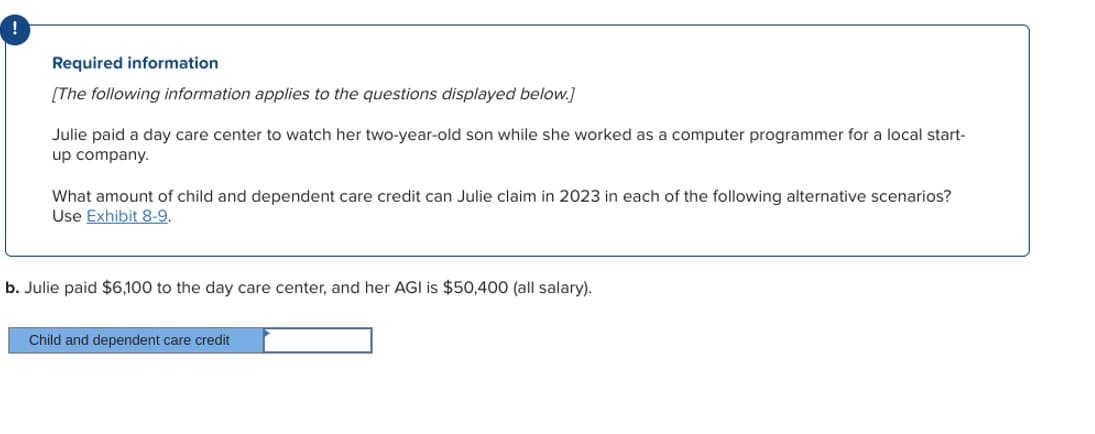 !
Required information
[The following information applies to the questions displayed below.]
Julie paid a day care center to watch her two-year-old son while she worked as a computer programmer for a local start-
up company.
What amount of child and dependent care credit can Julie claim in 2023 in each of the following alternative scenarios?
Use Exhibit 8-9.
b. Julie paid $6,100 to the day care center, and her AGI is $50,400 (all salary).
Child and dependent care credit