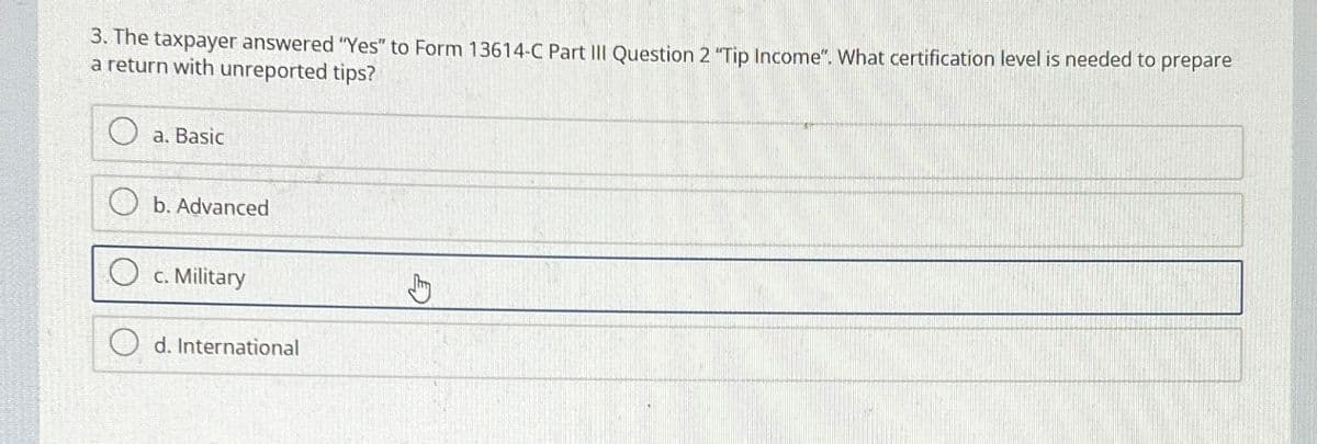 3. The taxpayer answered "Yes" to Form 13614-C Part III Question 2 "Tip Income". What certification level is needed to prepare
a return with unreported tips?
a. Basic
b. Advanced
c. Military
d. International